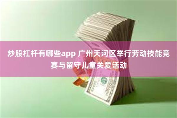 炒股杠杆有哪些app 广州天河区举行劳动技能竞赛与留守儿童关爱活动