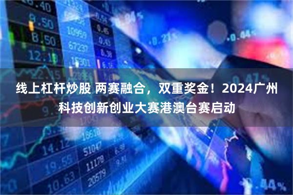 线上杠杆炒股 两赛融合，双重奖金！2024广州科技创新创业大赛港澳台赛启动