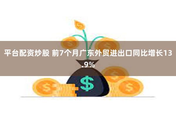 平台配资炒股 前7个月广东外贸进出口同比增长13.9%