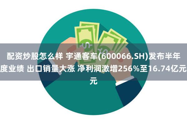 配资炒股怎么样 宇通客车(600066.SH)发布半年度业绩 出口销量大涨 净利润激增256%至16.74亿元