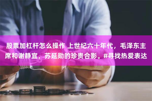 股票加杠杆怎么操作 上世纪六十年代，毛泽东主席和谢静宜，苏延勋的珍贵合影。#寻找热爱表达