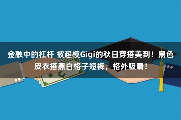 金融中的杠杆 被超模Gigi的秋日穿搭美到！黑色皮衣搭黑白格子短裤，格外吸睛！