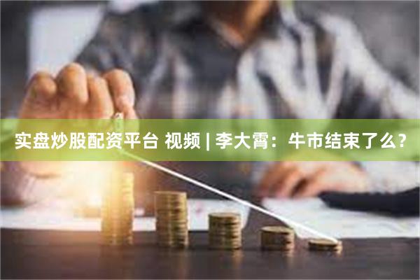 实盘炒股配资平台 视频 | 李大霄：牛市结束了么？