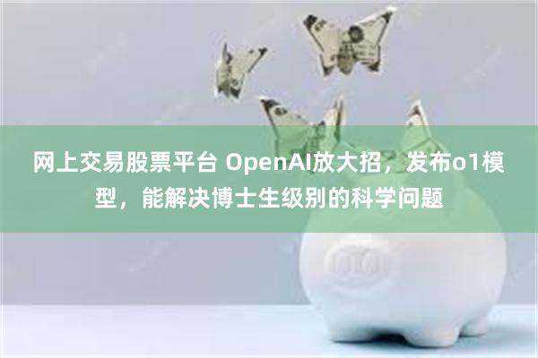 网上交易股票平台 OpenAI放大招，发布o1模型，能解决博士生级别的科学问题