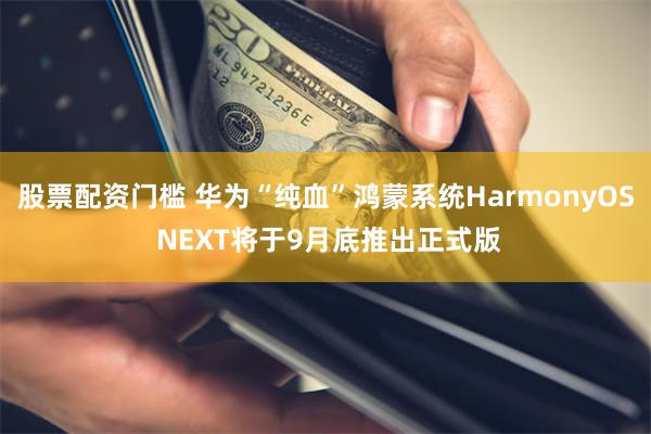 股票配资门槛 华为“纯血”鸿蒙系统HarmonyOS NEXT将于9月底推出正式版