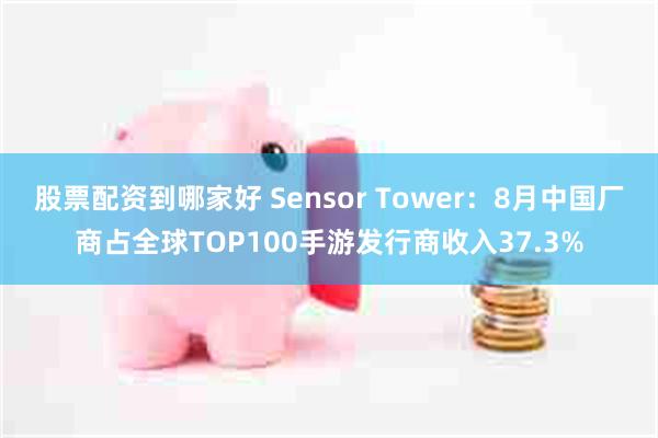 股票配资到哪家好 Sensor Tower：8月中国厂商占全球TOP100手游发行商收入37.3%