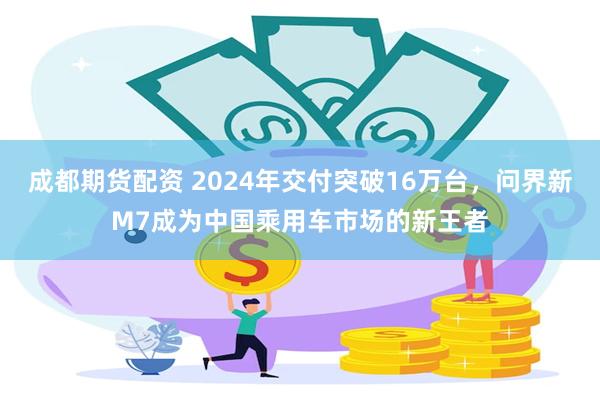 成都期货配资 2024年交付突破16万台，问界新M7成为中国乘用车市场的新王者