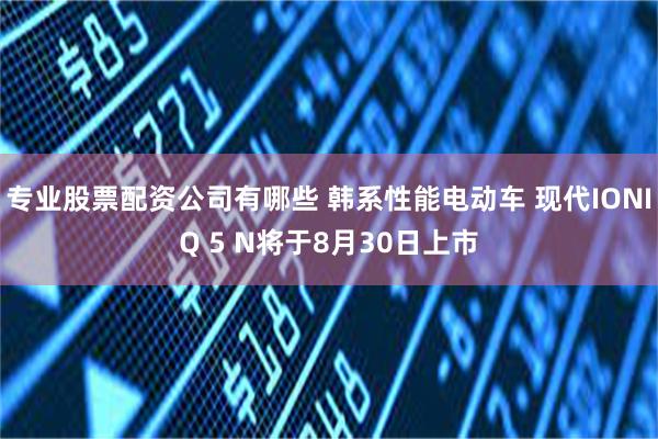 专业股票配资公司有哪些 韩系性能电动车 现代IONIQ 5 N将于8月30日上市