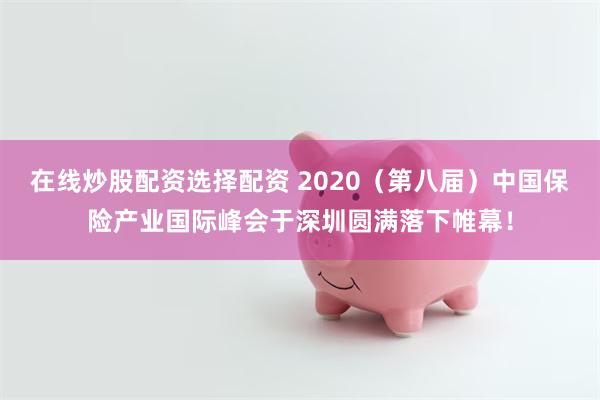 在线炒股配资选择配资 2020（第八届）中国保险产业国际峰会于深圳圆满落下帷幕！