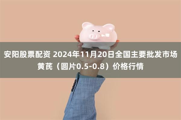 安阳股票配资 2024年11月20日全国主要批发市场黄芪（圆片0.5-0.8）价格行情