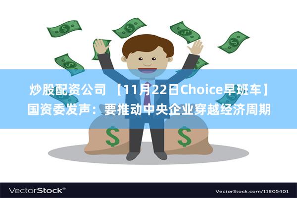 炒股配资公司 【11月22日Choice早班车】国资委发声：要推动中央企业穿越经济周期