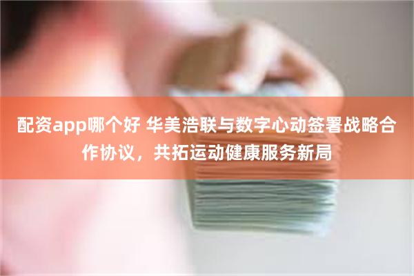 配资app哪个好 华美浩联与数字心动签署战略合作协议，共拓运动健康服务新局