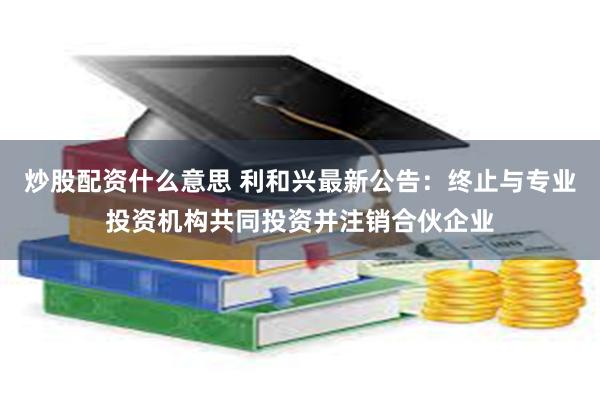 炒股配资什么意思 利和兴最新公告：终止与专业投资机构共同投资并注销合伙企业