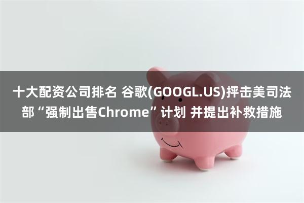 十大配资公司排名 谷歌(GOOGL.US)抨击美司法部“强制出售Chrome”计划 并提出补救措施