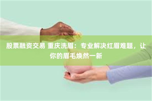 股票融资交易 重庆洗眉：专业解决红眉难题，让你的眉毛焕然一新