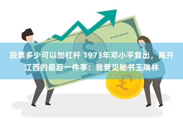 股票多少可以加杠杆 1973年邓小平复出，离开江西的最后一件事：我要见秘书王瑞林