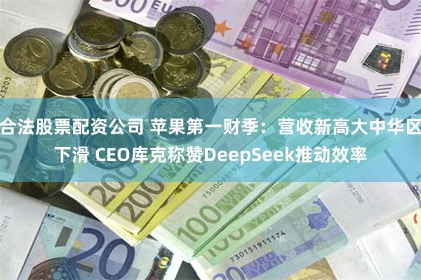 合法股票配资公司 苹果第一财季：营收新高大中华区下滑 CEO库克称赞DeepSeek推动效率