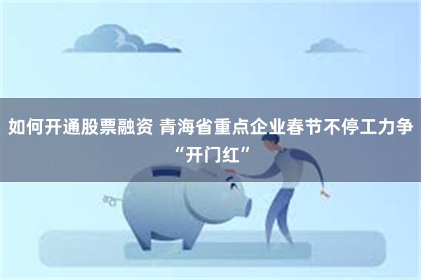 如何开通股票融资 青海省重点企业春节不停工力争“开门红”