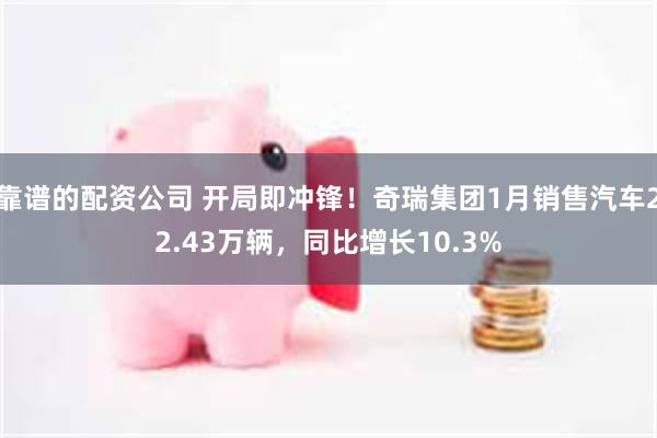 靠谱的配资公司 开局即冲锋！奇瑞集团1月销售汽车22.43万辆，同比增长10.3%