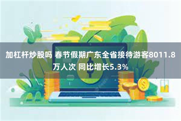 加杠杆炒股吗 春节假期广东全省接待游客8011.8万人次 同比增长5.3%