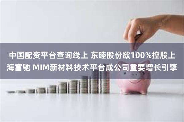 中国配资平台查询线上 东睦股份欲100%控股上海富驰 MIM新材料技术平台成公司重要增长引擎