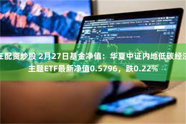 在配资炒股 2月27日基金净值：华夏中证内地低碳经济主题ETF最新净值0.5796，跌0.22%