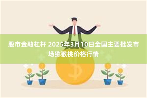 股市金融杠杆 2025年3月10日全国主要批发市场猕猴桃价格行情