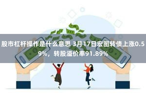 股市杠杆操作是什么意思 3月17日宏图转债上涨0.59%，转股溢价率91.89%