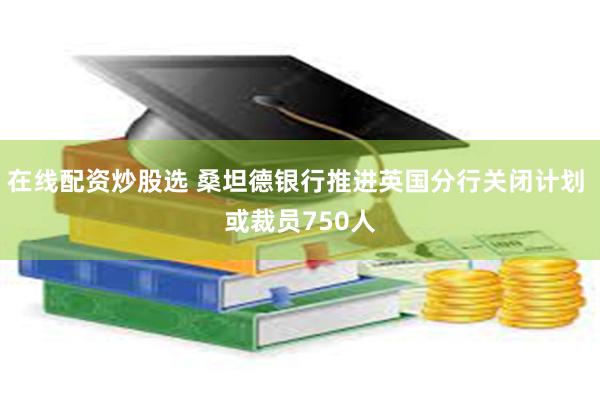 在线配资炒股选 桑坦德银行推进英国分行关闭计划 或裁员750人